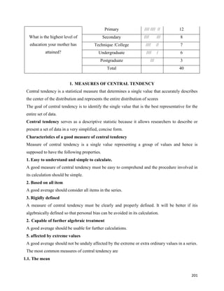 201
What is the highest level of
education your mother has
attained?
Primary //// //// // 12
Secondary //// /// 8
Technique /College //// // 7
Undergraduate //// / 6
Postgraduate /// 3
Total 40
1. MEASURES OF CENTRAL TENDENCY
Central tendency is a statistical measure that determines a single value that accurately describes
the center of the distribution and represents the entire distribution of scores
The goal of central tendency is to identify the single value that is the best representative for the
entire set of data.
Central tendency serves as a descriptive statistic because it allows researchers to describe or
present a set of data in a very simplified, concise form.
Characteristics of a good measure of central tendency
Measure of central tendency is a single value representing a group of values and hence is
supposed to have the following properties.
1. Easy to understand and simple to calculate.
A good measure of central tendency must be easy to comprehend and the procedure involved in
its calculation should be simple.
2. Based on all item
A good average should consider all items in the series.
3. Rigidly defined
A measure of central tendency must be clearly and properly defined. It will be better if itis
algebraically defined so that personal bias can be avoided in its calculation.
2. Capable of further algebraic treatment
A good average should be usable for further calculations.
5. affected by extreme values
A good average should not be unduly affected by the extreme or extra ordinary values in a series.
The most common measures of central tendency are
1.1. The mean
 