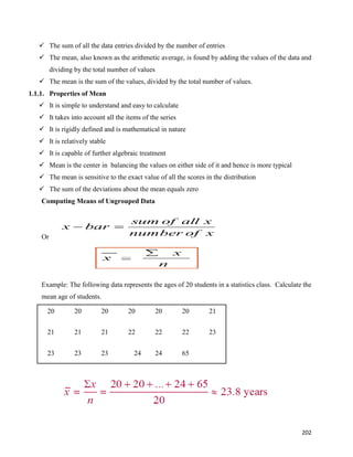 202
 The sum of all the data entries divided by the number of entries
 The mean, also known as the arithmetic average, is found by adding the values of the data and
dividing by the total number of values
 The mean is the sum of the values, divided by the total number of values.
1.1.1. Properties of Mean
 It is simple to understand and easy to calculate
 It takes into account all the items of the series
 It is rigidly defined and is mathematical in nature
 It is relatively stable
 It is capable of further algebraic treatment
 Mean is the center in balancing the values on either side of it and hence is more typical
 The mean is sensitive to the exact value of all the scores in the distribution
 The sum of the deviations about the mean equals zero
Computing Means of Ungrouped Data
Or
Example: The following data represents the ages of 20 students in a statistics class. Calculate the
mean age of students.
20 20 20 20 20 20 21
21 21 21 22 22 22 23
23 23 23 24 24 65
x
of
number
x
all
of
sum
bar
x 

 