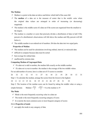 203
The Median
 Median is a point in the data set above and below which half of the cases fall.
 The median of a data set is the measure of center that is the middle value when
the original data values are arranged in order of increasing (or decreasing)
magnitude.
 The median is the middle score of a data set if the scores are organized from the smallest to
the largest.
 The median is a number or score that precisely divides a distribution of data in half. Fifty
percent of a distribution's observations will fall above the median and fifty percent will fall
below it.
 The middle number in an ordered set of numbers. Divides the data into two equal parts.
Properties of Median
 The median can be used for calculations involving ordinal, interval, or ratioscale data
 difficult to compute because data must be sorted
 best average for ordinal data
 unaffected by extreme data
Computing Median of Ungrouped Data
 If a data set is odd in number, the median falls exactly on the middle number.
 If a data set is even in number: the median is the average of the two middle values.
For an odd number of scores, here is a data set of 15 scores to consider
26 32 21 12 15 11 27 16 18 21 19 28 10 13 31
Step 1: To calculate the median, arrange the scores from the lowest to the highest:
10 11 12 13 15 16 18 19 21 21 26 27 28 31 32
Step 2: The location of the median score can be found by taking the middle value or using a
simple formula: Median =
𝑁+1
2
=
15+1
2
= 8 so the median is 19
The Mode
 Mode is the most frequently occurring value in a data set
 The mode is the most frequently occurring category of score.
 It is merely the most common score or most frequent category of scores
3.1.1. Properties of mode
 can apply the mode to any category of data
 