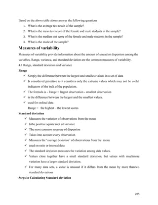 205
Based on the above table above answer the following questions
1. What is the average test result of the sample?
2. What is the mean test score of the female and male students in the sample?
3. What is the median test score of the female and male students in the sample?
4. What is the mode of the sample?
Measures of variability
Measures of variability provide information about the amount of spread or dispersion among the
variables. Range, variance, and standard deviation are the common measures of variability.
4.1 Range, standard deviation and variance
Range
 Simply the difference between the largest and smallest values in a set of data
 Is considered primitive as it considers only the extreme values which may not be useful
indicators of the bulk of the population.
 The formula is - Range = largest observation - smallest observation
 is the difference between the largest and the smallest values.
 used for ordinal data
Range = the highest – the lowest scores
Standard deviation
 Measures the variation of observations from the mean
 Isthe positive square root of variance
 The most common measure of dispersion
 Takes into account every observation
 Measures the ‘average deviation’ of observations from the mean
 used on ratio or interval data
 The standard deviation measures the variation among data values.
 Values close together have a small standard deviation, but values with muchmore
variation have a larger standard deviation.
 For many data sets, a value is unusual if it differs from the mean by more thantwo
standard deviations
Steps in Calculating Standard deviation
 