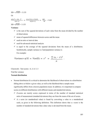 207
SD = √9.83 = 3.135
Or
𝑛𝛴(𝑥2) − (𝛴𝑥 )2
𝑛(𝑛−1)
=
10 𝑥17311−172225
10(10−1)
=
885
90
= 9.83
SD =√9.83 = 3.135
Variance
 is the sum of the squared deviations of each value from the mean divided by the number
of observations
 mean of squared differences between scores and the mean
 used on ratio or interval data
 used for advanced statistical analysis
 is equal to the average of the squared deviations from the mean of a distribution.
Symbolically, sample variance is s2
and population variance is
For example:
Classwork - Test scores - 6, 3, 8, 5, 3
Find the variance
Normal distribution
 Normal distribution It is critical to determine the likelihood of observations in a distribution
falling above or below a given value, as well as the likelihood that a sample mean
significantly differs from a known population mean. In addition, it is important to compare
scores on different distributions with different means and standard deviations.
 Z-scores are merely scores expressed in terms of the number of standard statistical
units of measurement (standard deviations) they are from the mean of the set of scores.
 A z score (or standardized value) is found by converting a value to a standardized
scale, as given in the following definition. This definition shows that a z score is the
number of standard deviations that a data value is deviated from the mean.
 