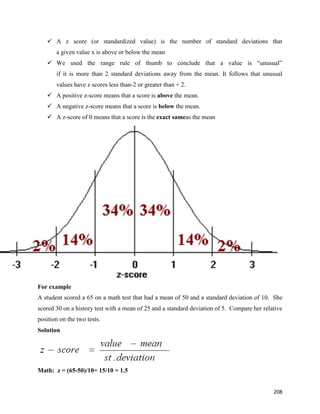208
 A z score (or standardized value) is the number of standard deviations that
a given value x is above or below the mean
 We used the range rule of thumb to conclude that a value is “unusual”
if it is more than 2 standard deviations away from the mean. It follows that unusual
values have z scores less than-2 or greater than + 2.
 A positive z-score means that a score is above the mean.
 A negative z-score means that a score is below the mean.
 A z-score of 0 means that a score is the exact sameas the mean
For example
A student scored a 65 on a math test that had a mean of 50 and a standard deviation of 10. She
scored 30 on a history test with a mean of 25 and a standard deviation of 5. Compare her relative
position on the two tests.
Solution
Math: z = (65-50)/10= 15/10 = 1.5
 