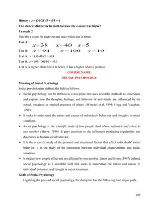 209
History: z = (30-25)/5 = 5/5 = 1
The student did better in math because the z-score was higher
Example 2
Find the z-score for each test and state which test is better
Test A:
Test B:
Test A: z = (38-40)/5 = -0.4
Test B: z = (94-100)/10 = -0.6
Test A is higher; therefore it is better. It has a higher relative position.
COURSE NAME:
SOCIAL PSYCHOLOGY
Meaning of Social Psychology
Social psychologists defined the field as follows:
 Social psychology can be defined as a discipline that uses scientific methods to understand
and explain how the thoughts, feelings, and behavior of individuals are influenced by the
actual, imagined or implied presence of others. (Worchel et.al, 1991; Hogg and Vaughan,
1998).
 It seeks to understand the nature and causes of individuals' behaviors and thoughts in social
situations.
 Social psychology is the scientific study of how people think about, influence and relate to
one another (Myers, 1999). It pays attention to the influences producing regularities and
diversities in human social behavior.
 It is the scientific study of the personal and situational factors that affect individuals’ social
behavior. It is the study of the interaction between individual characteristics and social
situations.
 It studies how people affect and are affected by one another. Baron and Byrne (1997) defined
social psychology as a scientific field that seeks to understand the nature and causes of
individual behavior, and thought in social situations.
Goals of Social Psychology
Regarding the goals of social psychology, the discipline has the following four major goals.
 