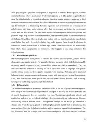 21
Most psychologists agree that development is sequential or orderly. Every species, whether
animal or human, follows a pattern of development peculiar to it. This pattern in general is the
same for all individuals. In prenatal development there is a genetic sequence, appearing at fixed
intervals with certain characteristics. Social and behavioural scientists increasingly have come to
see development as a relationship between organism and environment in a transaction or
collaboration. Individuals work with and affect their environment, and in turn the environment
works with and affects them. The directional sequence of development during both prenatal and
postnatal stages may either be (i) from head to foot, or (ii) from the central axis to the extremities
of the body. All children follow a development pattern with one stage leading to the next. Infants
stand before they walk; draw circles before they make squares. Even though development is
continuous, there is evidence that at different ages certain characteristics stand out more visibly
than others. Since development is continuous, what happens at one stage influences the
following stages.
1.5.3 Generality to Specificity
Development proceeds from general to specific. In all areas of development, general activity
always precedes specific activity. For example, the fetus moves its whole body but is incapable
of making specific responses. In early postnatal life, infants wave their arms randomly. They can
make such specific responses as reaching out for an object near them. In language, from genetic
sounds emerge words and then specific sentences with meaning. With respect to emotional
behavior, infants approach strange and unusual objects with some sort of a general fear response.
Later, their fears become more specific and elicit different kinds of behavior, such as crying,
turning away and hiding or pretending to be not afraid.
1.5.4 Differentiality
The tempo of development is not even. Individuals differ in the rate of growth and development.
Boys and girls have different development rates. Each part of the body has its own particular rate
of growth. Development does not occur at an even pace. There are periods of great intensity and
equilibrium and there are periods of imbalance. Development achieves a plateau and this may
occur at any level or between levels. Developmental changes do not always go forward in a
straight line. While the development of different physical and mental traits is continuous, it is
never uniform. Since the body has to attain its adult proportions, inequalities in rates occur. The
feet, hands and nose, for example, reach maximum development early in adolescence, while the
 