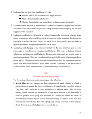 210
1. Understanding and describing social behavior: Like
 What are some of the social behaviors people manifest?
 What is the nature of these behaviors?
 What are the similarities and unique behavioral patterns people display?
2. Explaining social behavior: If we understand a certain social behavior by providing a correct
description of the behavior then we proceed to the possibility of explaining why this behavior
happened. What caused it?
3. Predicting social behavior: Being able to explain the nature of a given social behavior would
enable us to predict what would happen in the future in similar situations. Prediction is a
major goal in several disciplines, largely because if one is able to predict a certain social or
physical phenomena then proactive measures can be taken.
4. Controlling and changing social behavior: the last but the most important goal in social
psychology is controlling and changing social behavior. This refers to helping, limiting,
influencing, and changing social behavior. The preceding three goals are largely meant to
contribute to this goal. There are a lot of desirable or undesirable social behaviors that plague
human society. Thus promoting the desirable ones and controlling the undesirable ones is a
major goal. Thus understanding a given social behavior, explaining it and predicting its
likelihood in the future are instrumental to control and change social behavior.
Unit1
Theories of Social Psychology
The five pertinent theories in social psychology are the following:
1. Genetic Theorists: they assume that large component of social behavior is related to
unlearned genetic causes. To them, social behavior is thought to be caused by instincts.
They have made researches to make comparison in identical twins, fraternal twins,
siblings, distant relatives and non-relatives in their social behavior to see similarities in
terms of genetics. Each group was developed in a similar to control the effects of
environment difference. Results showed marked similarity in identical twins more than
fraternal and fraternal more than other siblings and siblings more than distant relatives,
clearly demonstrating effect of genetics on social behavior.
 
