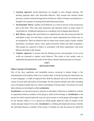 211
2. Learning Approach: Social phenomena are thought to arise through learning. The
learning approach deals with observable behavior. They assume that internal mental
processes could be inferred through observed behavior. Many of human social behavior is
thought to be a product of learning observable behavioral actions.
3. Psychoanalytic Theory: explains social behavior as a result of activity in the unconscious
part of the brain. They state early experience and repressed wishes as major causes of
social behavior. Childhood experiences are considered vital in shaping adult behavior.
4. Role Theory: suggests that social behavior is shaped by the roles that society provides for
individuals to play. For role theory, society has certain expectations for certain roles we
are assigned for. There are behaviors that we expect from a priest, police, teacher, medical
practitioner, accountant, lawyer, nurse, guard, housewife, farmer and other occupations.
Thus people are expected to behave in accordance with these expectations, and social
behavior develops in this manner.
5. Cognitive Approach: It assumes that the thinking process and perception of our social
world are examined to explain social behavior. This relates to how people come to
understand and represent the world. In this theory internal mental processes are focused.
Unit 2
SOCIALIZATION
Major Concepts of Socialization
One of the most significant and remarkable process occurring in human beings is the
transformation of the helpless infant in to a mature adult. As he/she develops the child learns one
or more languages, a wealth of empirical facts about his physical and social environment and a
variety of social skills and bodies of knowledge. He also acquires attitudes and values including
ways of relating to people like love, hatred, and helping or hurting others. The process by which
these relations are developed is called socialization.
Socialization is an interaction process whereby an individual’s behaviour is modified to conform
to expectations held by members of the group to which he/she belongs to. Socialization is the
process by which someone learns the ways of a given society or social group well enough so that
he can function within it. It is a process by which people adopt the codes of conduct of the
society and gain respect for its rules. Socialization is a lifelong developmental process whereby
the individual becomes a member of the society. It includes not only the process by which the
 