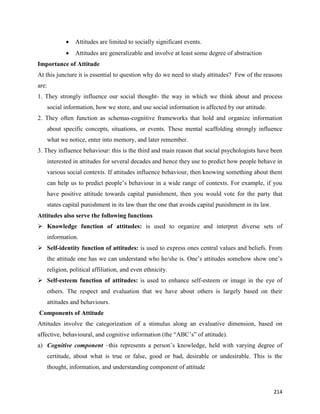 214
 Attitudes are limited to socially significant events.
 Attitudes are generalizable and involve at least some degree of abstraction
Importance of Attitude
At this juncture it is essential to question why do we need to study attitudes? Few of the reasons
are:
1. They strongly influence our social thought- the way in which we think about and process
social information, how we store, and use social information is affected by our attitude.
2. They often function as schemas-cognitive frameworks that hold and organize information
about specific concepts, situations, or events. These mental scaffolding strongly influence
what we notice, enter into memory, and later remember.
3. They influence behaviour: this is the third and main reason that social psychologists have been
interested in attitudes for several decades and hence they use to predict how people behave in
various social contexts. If attitudes influence behaviour, then knowing something about them
can help us to predict people’s behaviour in a wide range of contexts. For example, if you
have positive attitude towards capital punishment, then you would vote for the party that
states capital punishment in its law than the one that avoids capital punishment in its law.
Attitudes also serve the following functions
 Knowledge function of attitudes: is used to organize and interpret diverse sets of
information.
 Self-identity function of attitudes: is used to express ones central values and beliefs. From
the attitude one has we can understand who he/she is. One’s attitudes somehow show one’s
religion, political affiliation, and even ethnicity.
 Self-esteem function of attitudes: is used to enhance self-esteem or image in the eye of
others. The respect and evaluation that we have about others is largely based on their
attitudes and behaviours.
Components of Attitude
Attitudes involve the categorization of a stimulus along an evaluative dimension, based on
affective, behavioural, and cognitive information (the “ABC’s” of attitude).
a) Cognitive component –this represents a person’s knowledge, held with varying degree of
certitude, about what is true or false, good or bad, desirable or undesirable. This is the
thought, information, and understanding component of attitude
 