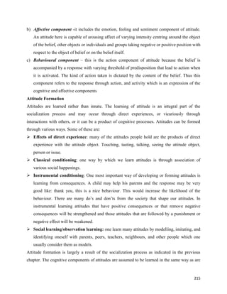 215
b) Affective component -it includes the emotion, feeling and sentiment component of attitude.
An attitude here is capable of arousing affect of varying intensity centring around the object
of the belief, other objects or individuals and groups taking negative or positive position with
respect to the object of belief or on the belief itself.
c) Behavioural component – this is the action component of attitude because the belief is
accompanied by a response with varying threshold of predisposition that lead to action when
it is activated. The kind of action taken is dictated by the content of the belief. Thus this
component refers to the response through action, and activity which is an expression of the
cognitive and affective components
Attitude Formation
Attitudes are learned rather than innate. The learning of attitude is an integral part of the
socialization process and may occur through direct experiences, or vicariously through
interactions with others, or it can be a product of cognitive processes. Attitudes can be formed
through various ways. Some of these are:
 Effects of direct experience: many of the attitudes people hold are the products of direct
experience with the attitude object. Touching, tasting, talking, seeing the attitude object,
person or issue.
 Classical conditioning: one way by which we learn attitudes is through association of
various social happenings.
 Instrumental conditioning: One most important way of developing or forming attitudes is
learning from consequences. A child may help his parents and the response may be very
good like: thank you, this is a nice behaviour. This would increase the likelihood of the
behaviour. There are many do’s and don’ts from the society that shape our attitudes. In
instrumental learning attitudes that have positive consequences or that remove negative
consequences will be strengthened and those attitudes that are followed by a punishment or
negative effect will be weakened.
 Social learning/observation learning: one learn many attitudes by modelling, imitating, and
identifying oneself with parents, peers, teachers, neighbours, and other people which one
usually consider them as models.
Attitude formation is largely a result of the socialization process as indicated in the previous
chapter. The cognitive components of attitudes are assumed to be learned in the same way as are
 