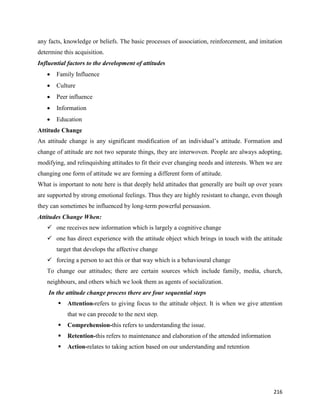 216
any facts, knowledge or beliefs. The basic processes of association, reinforcement, and imitation
determine this acquisition.
Influential factors to the development of attitudes
 Family Influence
 Culture
 Peer influence
 Information
 Education
Attitude Change
An attitude change is any significant modification of an individual’s attitude. Formation and
change of attitude are not two separate things, they are interwoven. People are always adopting,
modifying, and relinquishing attitudes to fit their ever changing needs and interests. When we are
changing one form of attitude we are forming a different form of attitude.
What is important to note here is that deeply held attitudes that generally are built up over years
are supported by strong emotional feelings. Thus they are highly resistant to change, even though
they can sometimes be influenced by long-term powerful persuasion.
Attitudes Change When:
 one receives new information which is largely a cognitive change
 one has direct experience with the attitude object which brings in touch with the attitude
target that develops the affective change
 forcing a person to act this or that way which is a behavioural change
To change our attitudes; there are certain sources which include family, media, church,
neighbours, and others which we look them as agents of socialization.
In the attitude change process there are four sequential steps
 Attention-refers to giving focus to the attitude object. It is when we give attention
that we can precede to the next step.
 Comprehension-this refers to understanding the issue.
 Retention-this refers to maintenance and elaboration of the attended information
 Action-relates to taking action based on our understanding and retention
 