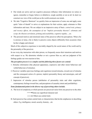 219
 Our minds are active and our cognitive processes influence what information we notice or
ignore, remember or forget, believe or disbelieve, weigh carefully or not at all. In short we
construct our view of the world just as the world constructs our minds.
 We take "Cognitive Shortcuts" we quickly form an impression of some one and apply some
quick "rules of thumb" to arrive at explanations for their actions, apply schemata to filter
information and react. We are subject to an impressive array of basis: central trait, primacy
and recency effects, the assumption of our "implicit personality theories", schemata and
script, the illusion correlation, priming and availability, cognitive rigidity.....etc.
 The personal motives and emotional states of the perceiver affect his perceptions. When s/he
is anxious or tense, s/he is likely to perceive some objects differently from occasions when
he/she is happy and relaxed.
Much of this subjective experience is inevitably shaped by the social nature of the world and by
the personality of the perceiver.
In our every day interaction with other person, we frequently assess their intentions and motives
with respect to us. We determine whether or not a person likes us, and our judgment of his
feelings guides our own reaction to him.
The perception process is so complex and the following three factors are central:
1. Stimulus information (like physical appearance, expressive and other motor behaviour and
verbal behaviour of stimulus).
2. Perceiver variables (previous feelings and cognitions toward stimulus, reward cost of stimulus
and the consequent action of a person, implicit personality theory and stereotypes, and self
concept of perceiver).
3. Impression of stimulus person (attribution of personality traits and other cognitions,
contemporary feelings toward him, and perceptions of causality intent and justifiability).
Some fundamental points in the diverse way of perceiving others include.
A. The level of complexity at which persons are perceived varies form one perceiver to the other
Some use superficial character and
Others use central traits
B. Each perceiver has certain central traits or characteristics that he/she emphasizes in describing
others. E.g. intelligence, mood, security, honesty…etc
 