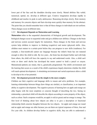 22
lower part of the face and the shoulders develop more slowly. Mental abilities like verbal,
numerical, spatial, etc. develop at different ages. Creative imagination develops rapidly in
childhood and reaches its peak in early adolescence. Reasoning develops slowly. Rote memory
and memory for concrete objects and facts develop more quickly than memory for the abstract.
The point that you should remember here is that all these changes in individuals are not uniform.
These changes occur at different rates.
1.5.5 Development Depends on Maturation and Learning
Maturation refers to the sequential characteristic of biological growth and development. The
biological changes occur in sequential order and give children new abilities. Changes in the brain
and nervous system account largely for maturation. These changes in the brain and nervous
system help children to improve in thinking (cognitive) and motor (physical) skills. Also,
children must mature to a certain point before they can progress to new skills (readiness). For
example, a four-month-old cannot use language because the infant's brain has not matured
enough to allow the child to talk. By two years , the brain has developed further and with help
from others, the child will have the capacity to say and understand words. Also, a child can't
write or draw until she/he has developed the motor control to hold a pencil or crayon.
Maturational patterns are innate, that is, genetically programmed. The child's environment and
the learning that occurs as a result of the child's experiences largely determine whether the child
will reach optimal development. A stimulating environment and varied experiences allow a child
to develop to his or her potential.
1.5.6 Development proceeds from the simple to the more complex
Children use their cognitive and language skills to reason and solve problems. For example,
learning relationships between things (how things are similar), or classification, is an important
ability in cognitive development. The cognitive process of learning how an apple and orange are
alike begins with the most simplistic or concrete thought of describing the two. Seeing no
relationship, a preschool child will describe the objects according to some property of the object,
such as colour. Such a response would be, an apple is red (or green) and an orange is orange. The
first level of thinking about how objects are alike is to give a description or functional
relationship (both concrete thoughts) between the two objects. An apple and orange are round
and an apple and orange are alike because you eat them are typical responses of three, four and
five year olds. As children develop further in cognitive skills, they are able to understand a
 