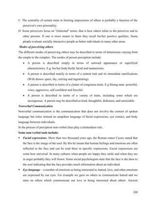 220
C. The centrality of certain traits in forming impressions of others is probably a function of the
perceiver's own personality.
D. Some perceivers focus on "relational" terms, that is how others relate to the perceiver and to
other persons. If one is more nearer to them they recall his/her positive qualities. Some
people evaluate socially interactive people as better individuals in many other areas.
Modes of perceiving others
The different modes of perceiving others may be described in terms of dimensions varying from
the simple to the complex. The modes of person perception include:
 A person is described simply in terms of outward appearance or superficial
characteristics. E.g. his/her body build, facial and mannerisms.
 A person is described mainly in terms of a central trait and its immediate ramifications
(With drawn- quiet, shy, retiring and ingratiating).
 A person is described in terms of a cluster of congruous traits. E.g Strong man- powerful,
voice, aggressive, self confident and forceful.
 A person is described in terms of a variety of traits, including some which are
incongruous. A person may be described as kind, thoughtful, dishonest, and unsociable.
Nonverbal Communication
Nonverbal communication is the communication that does not involve the content of spoken
language but relies instead on unspoken language of facial expressions, eye contact, and body
language between individuals.
In the process of perception non-verbal clues play a tremendous role.
Some non-verbal tools include:
 Facial expressions. More than two thousand years ago, the Roman orator Cicero stated that
the face is the image of the soul. By this he meant that human feelings and emotions are often
reflected in the face and can be read there in specific expressions. Facial expressions are
some how universal. In many cultures when people are happy they smile and when they are
in anger probably they will frown. Some social psychologists state that the face is the door to
the soul indicating that the face provides much information about an individual.
 Eye language – a number of emotions as being interested in, hatred, love, and other emotions
are expressed by our eyes. For example we gaze on others to communicate hatred and we
stare on others which communicate our love or being interested about others. Ancient
 