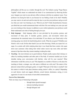 221
philosophers call the eye as a window through the soul. The Amharic saying “Neger Bayne
Yegebal” which means we understand one better if we communicate by observing his/her
eyes. Imagine you went to your advisors office to discuss with him on academic issues. Your
professor was facing his back to you because he was finding a book in his shelf. Probably
you may want to sit and wait until he turns his face to you but your professor said go on tell
me what you want I am listening to you. What do you feel? I think dissatisfaction; because
you think that you would communicate better with him if he was looking in to your eyes and
you were looking to him, because in addition to your verbal explanation your professor could
better understand your state of feeling through your eyes.
 Body language – body language refers to cues provided by the position, posture, and
movement of body parts. It includes gesture, posture, and movements which also
communicate the emotional status of an individual. If you observe your friend early in the
morning going very slowly his head looking down words. What do you guess? Probably your
friend is sick or sad. On the other hand if you saw him frowning; I think you expect he is in
anger. In a certain café while studying about tips it was found that those waiters who squat
down near customers when taking their initial orders receive tips more often and better
amount of tips than when they remain standing in taking the order.
 Touching - the most intimate cue to good relations. People usually express their intimacy to
others by touching shoulders and other parts of the body. If someone touched you at your
shoulder during your conversation with him/her; what will be your reaction? What
information would this convey to you? This depends on a number of factors as who does the
touching (a friend, a stranger, one with same or different sex with you)? The nature of the
physical contact (brief, prolonged, gentle, or rough)? What part of the body is touched? And
the context in which it took place (business setting, doctor’s office, in a party)? Depending
on such factors, touch can suggest affection, sexual interest, dominance, caring, or even
aggression. In sum it is one means of nonverbal communication.
Face-to-Face Interaction
There are many ways of interacting with people
- through letters (postal message)
- telecom (including internet)
- through delegates and
 