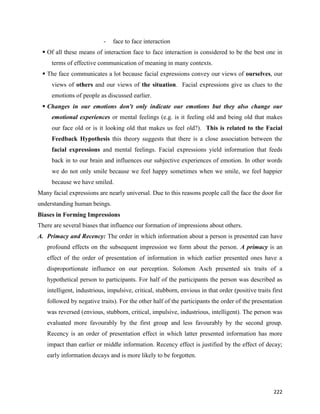 222
- face to face interaction
 Of all these means of interaction face to face interaction is considered to be the best one in
terms of effective communication of meaning in many contexts.
 The face communicates a lot because facial expressions convey our views of ourselves, our
views of others and our views of the situation. Facial expressions give us clues to the
emotions of people as discussed earlier.
 Changes in our emotions don't only indicate our emotions but they also change our
emotional experiences or mental feelings (e.g. is it feeling old and being old that makes
our face old or is it looking old that makes us feel old?). This is related to the Facial
Feedback Hypothesis this theory suggests that there is a close association between the
facial expressions and mental feelings. Facial expressions yield information that feeds
back in to our brain and influences our subjective experiences of emotion. In other words
we do not only smile because we feel happy sometimes when we smile, we feel happier
because we have smiled.
Many facial expressions are nearly universal. Due to this reasons people call the face the door for
understanding human beings.
Biases in Forming Impressions
There are several biases that influence our formation of impressions about others.
A. Primacy and Recency: The order in which information about a person is presented can have
profound effects on the subsequent impression we form about the person. A primacy is an
effect of the order of presentation of information in which earlier presented ones have a
disproportionate influence on our perception. Solomon Asch presented six traits of a
hypothetical person to participants. For half of the participants the person was described as
intelligent, industrious, impulsive, critical, stubborn, envious in that order (positive traits first
followed by negative traits). For the other half of the participants the order of the presentation
was reversed (envious, stubborn, critical, impulsive, industrious, intelligent). The person was
evaluated more favourably by the first group and less favourably by the second group.
Recency is an order of presentation effect in which latter presented information has more
impact than earlier or middle information. Recency effect is justified by the effect of decay;
early information decays and is more likely to be forgotten.
 