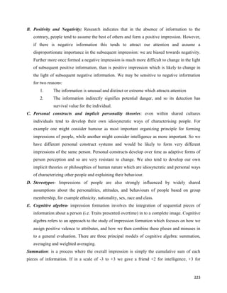223
B. Positivity and Negativity: Research indicates that in the absence of information to the
contrary, people tend to assume the best of others and form a positive impression. However,
if there is negative information this tends to attract our attention and assume a
disproportionate importance in the subsequent impression: we are biased towards negativity.
Further more once formed a negative impression is much more difficult to change in the light
of subsequent positive information, than is positive impression which is likely to change in
the light of subsequent negative information. We may be sensitive to negative information
for two reasons:
1. The information is unusual and distinct or extreme which attracts attention
2. The information indirectly signifies potential danger, and so its detection has
survival value for the individual.
C. Personal constructs and implicit personality theories: even within shared cultures
individuals tend to develop their own idiosyncratic ways of characterising people. For
example one might consider humour as most important organizing principle for forming
impressions of people, while another might consider intelligence as more important. So we
have different personal construct systems and would be likely to form very different
impressions of the same person. Personal constructs develop over time as adaptive forms of
person perception and so are very resistant to change. We also tend to develop our own
implicit theories or philosophies of human nature which are idiosyncratic and personal ways
of characterizing other people and explaining their behaviour.
D. Stereotypes- Impressions of people are also strongly influenced by widely shared
assumptions about the personalities, attitudes, and behaviours of people based on group
membership, for example ethnicity, nationality, sex, race and class.
E. Cognitive algebra- impression formation involves the integration of sequential pieces of
information about a person (i.e. Traits presented overtime) in to a complete image. Cognitive
algebra refers to an approach to the study of impression formation which focuses on how we
assign positive valence to attributes, and how we then combine these pluses and minuses in
to a general evaluation. There are three principal models of cognitive algebra: summation,
averaging and weighted averaging.
Summation: is a process where the overall impression is simply the cumulative sum of each
pieces of information. If in a scale of -3 to +3 we gave a friend +2 for intelligence, +3 for
 