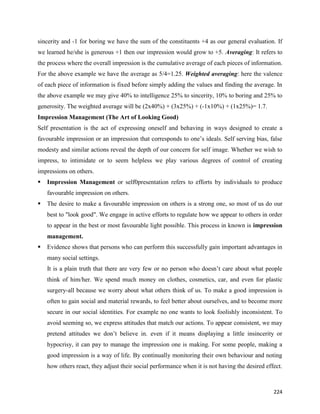 224
sincerity and -1 for boring we have the sum of the constituents +4 as our general evaluation. If
we learned he/she is generous +1 then our impression would grow to +5. Averaging: It refers to
the process where the overall impression is the cumulative average of each pieces of information.
For the above example we have the average as 5/4=1.25. Weighted averaging: here the valence
of each piece of information is fixed before simply adding the values and finding the average. In
the above example we may give 40% to intelligence 25% to sincerity, 10% to boring and 25% to
generosity. The weighted average will be (2x40%) + (3x25%) + (-1x10%) + (1x25%)= 1.7.
Impression Management (The Art of Looking Good)
Self presentation is the act of expressing oneself and behaving in ways designed to create a
favourable impression or an impression that corresponds to one’s ideals. Self serving bias, false
modesty and similar actions reveal the depth of our concern for self image. Whether we wish to
impress, to intimidate or to seem helpless we play various degrees of control of creating
impressions on others.
 Impression Management or self0presentation refers to efforts by individuals to produce
favourable impression on others.
 The desire to make a favourable impression on others is a strong one, so most of us do our
best to "look good". We engage in active efforts to regulate how we appear to others in order
to appear in the best or most favourable light possible. This process in known is impression
management.
 Evidence shows that persons who can perform this successfully gain important advantages in
many social settings.
It is a plain truth that there are very few or no person who doesn’t care about what people
think of him/her. We spend much money on clothes, cosmetics, car, and even for plastic
surgery-all because we worry about what others think of us. To make a good impression is
often to gain social and material rewards, to feel better about ourselves, and to become more
secure in our social identities. For example no one wants to look foolishly inconsistent. To
avoid seeming so, we express attitudes that match our actions. To appear consistent, we may
pretend attitudes we don’t believe in. even if it means displaying a little insincerity or
hypocrisy, it can pay to manage the impression one is making. For some people, making a
good impression is a way of life. By continually monitoring their own behaviour and noting
how others react, they adjust their social performance when it is not having the desired effect.
 