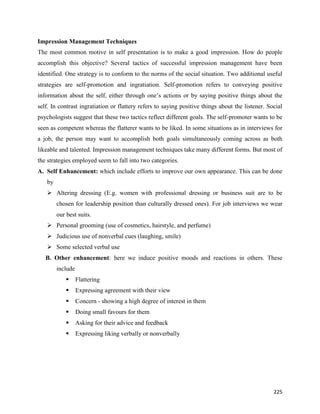 225
Impression Management Techniques
The most common motive in self presentation is to make a good impression. How do people
accomplish this objective? Several tactics of successful impression management have been
identified. One strategy is to conform to the norms of the social situation. Two additional useful
strategies are self-promotion and ingratiation. Self-promotion refers to conveying positive
information about the self, either through one’s actions or by saying positive things about the
self. In contrast ingratiation or flattery refers to saying positive things about the listener. Social
psychologists suggest that these two tactics reflect different goals. The self-promoter wants to be
seen as competent whereas the flatterer wants to be liked. In some situations as in interviews for
a job, the person may want to accomplish both goals simultaneously coming across as both
likeable and talented. Impression management techniques take many different forms. But most of
the strategies employed seem to fall into two categories.
A. Self Enhancement: which include efforts to improve our own appearance. This can be done
by
 Altering dressing (E.g. women with professional dressing or business suit are to be
chosen for leadership position than culturally dressed ones). For job interviews we wear
our best suits.
 Personal grooming (use of cosmetics, hairstyle, and perfume)
 Judicious use of nonverbal cues (laughing, smile)
 Some selected verbal use
B. Other enhancement: here we induce positive moods and reactions in others. These
include
 Flattering
 Expressing agreement with their view
 Concern - showing a high degree of interest in them
 Doing small favours for them
 Asking for their advice and feedback
 Expressing liking verbally or nonverbally
 