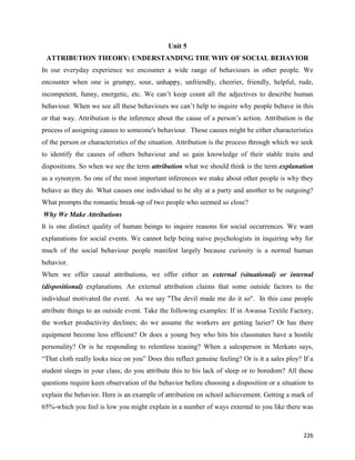 226
Unit 5
ATTRIBUTION THEORY: UNDERSTANDING THE WHY OF SOCIAL BEHAVIOR
In our everyday experience we encounter a wide range of behaviours in other people. We
encounter when one is grumpy, sour, unhappy, unfriendly, cheerier, friendly, helpful, rude,
incompetent, funny, energetic, etc. We can’t keep count all the adjectives to describe human
behaviour. When we see all these behaviours we can’t help to inquire why people behave in this
or that way. Attribution is the inference about the cause of a person’s action. Attribution is the
process of assigning causes to someone's behaviour. Those causes might be either characteristics
of the person or characteristics of the situation. Attribution is the process through which we seek
to identify the causes of others behaviour and so gain knowledge of their stable traits and
dispositions. So when we see the term attribution what we should think is the term explanation
as a synonym. So one of the most important inferences we make about other people is why they
behave as they do. What causes one individual to be shy at a party and another to be outgoing?
What prompts the romantic break-up of two people who seemed so close?
Why We Make Attributions
It is one distinct quality of human beings to inquire reasons for social occurrences. We want
explanations for social events. We cannot help being naive psychologists in inquiring why for
much of the social behaviour people manifest largely because curiosity is a normal human
behavior.
When we offer causal attributions, we offer either an external (situational) or internal
(dispositional) explanations. An external attribution claims that some outside factors to the
individual motivated the event. As we say "The devil made me do it so". In this case people
attribute things to an outside event. Take the following examples: If in Awassa Textile Factory,
the worker productivity declines; do we assume the workers are getting lazier? Or has there
equipment become less efficient? Or does a young boy who hits his classmates have a hostile
personality? Or is he responding to relentless teasing? When a salesperson in Merkato says,
“That cloth really looks nice on you” Does this reflect genuine feeling? Or is it a sales ploy? If a
student sleeps in your class; do you attribute this to his lack of sleep or to boredom? All these
questions require keen observation of the behavior before choosing a disposition or a situation to
explain the behavior. Here is an example of attribution on school achievement. Getting a mark of
65%-which you feel is low you might explain in a number of ways external to you like there was
 