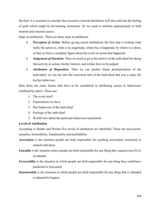 228
But here it is essential to consider that excessive internal attribution will also cultivate the feeling
of guilt which might be devastating sometimes. So we need to attribute appropriately to both
internal and external causes.
Steps in attribution: There are three steps in attribution
 Perception of Action: Before giving causal attributions the first step is looking what
really the action is, what is its magnitude, where has it happened, by whom is it done;
so that we have a complete figure about the event or action that happened
 Judgement of Intention: Then we need to go to the motive of the individual for doing
that activity or action, his/her interest, and wishes have to be judged.
 Attribution of Disposition: Then we can predict future predispositions of the
individual; we can see into the consistent trait of the individual that was a cause for
his/her behaviour.
Here there are some factors that have to be considered in attributing causes to behaviours
exhibited by others. These are:
1. The event itself
2. Expectations we have
3. Past behaviour of the individual
4. Feelings of the individual
5. World view about the particular behaviour manifested.
Levels of Attribution
According to Heider and Weiner five levels of attribution are identified. These are association,
causality, foreseability, intentionality and justifiability.
Association is the situation people are held responsible for anything associated, connected or
related with them.
Causality is the situation where people are held responsible for any thing they caused even if it is
accidental.
Foreseebility is the situation in which people are held responsible for any thing they could have
predicted or forecasted.
Intentionality is the situation in which people are held responsible for any thing that is intended
or planned to happen.
 