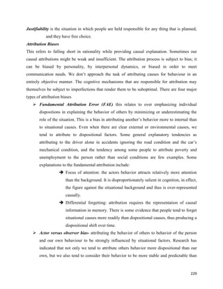 229
Justifiability is the situation in which people are held responsible for any thing that is planned,
and they have free choice.
Attribution Biases
This refers to falling short in rationality while providing causal explanation. Sometimes our
causal attributions might be weak and insufficient. The attribution process is subject to bias; it
can be biased by personality, by interpersonal dynamics, or biased in order to meet
communication needs. We don’t approach the task of attributing causes for behaviour in an
entirely objective manner. The cognitive mechanisms that are responsible for attribution may
themselves be subject to imperfections that render them to be suboptimal. There are four major
types of attribution biases
 Fundamental Attribution Error (FAE) this relates to over emphasizing individual
dispositions in explaining the behavior of others by minimizing or underestimating the
role of the situation. This is a bias in attributing another’s behavior more to internal than
to situational causes. Even when there are clear external or environmental causes, we
tend to attribute to dispositional factors. Some general explanatory tendencies as
attributing to the driver alone in accidents ignoring the road condition and the car’s
mechanical condition, and the tendency among some people to attribute poverty and
unemployment to the person rather than social conditions are few examples. Some
explanations to the fundamental attribution include:
 Focus of attention: the actors behavior attracts relatively more attention
than the background. It is disproportionately salient in cognition, in effect,
the figure against the situational background and thus is over-represented
causally.
 Differential forgetting: attribution requires the representation of causal
information in memory. There is some evidence that people tend to forget
situational causes more readily than dispositional causes, thus producing a
dispositional shift over time.
 Actor versus observer bias- attributing the behavior of others to behavior of the person
and our own behaviour to be strongly influenced by situational factors. Research has
indicated that not only we tend to attribute others behavior more dispositional than our
own, but we also tend to consider their behavior to be more stable and predictable than
 