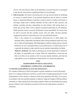 230
our own. The actor-observer effect can be abolished or reversed if the actor is encouraged
to take the role of the observer regarding the behavior to be attributed.
 Self-serving bias- this relates to protecting ones own ego and self-esteem by attributing
our success to internal factors or our personal dispositions and our failure to external
factors or situational influences. Such bias is meant to protect or enhance self-esteem or
self-image. People tend to attribute internally and take credit for their successes, and
attribute externally and deny responsibility for their failures. Self serving biases are
clearly ego serving. There is also a cognitive component particularly for self enhancing.
People generally expect to succeed, and therefore accept responsibility for success; they
try hard to succeed and thus correlate success with own effort, and they generally
exaggerate the amount of control they have over successful performances.
There is also evidence for an anticipatory self-serving bias in which people who
anticipate failure, intentionally and publicly make external attributions before the event,
this is called self handicapping. Self handicapping is publicly making advance external
attributions for one’s anticipated failure or poor performance in a forthcoming event. It
is generally the tendency to take credit for success and deny responsibility for failure.
Defensive Attribution- this relates to protecting our security particularly in relation to
the degree of responsibility one is facing. When the responsibility is minor that has
little or no effect on our security or life we assume internal attribution, and when the
responsibility is sever we attribute to external factors or to situational explanations.
Unit 6
MAJOR FORMS OF SOCIAL INFLUENCE:
CONFORMITY, COMPLIANCE AND OBEDIENCE
I. Conformity (social influence by norm and social pressure)
It is a change in behaviour or belief with regard to a group's standards as a result of the group's
power. It is a change in behaviour or belief as a result of real or imagined group pressure. It is the
correspondence in form, manner, or character which means agreement with others. It is an action
in accordance with some specified standards or authority. Hogg and Vaughan (1998) has defined
conformity as a deep-seated, private and enduring change in behaviour and attitudes due to group
pressure. Solomon Asch is the famous researcher in the area who made rigorous research on
conformity.
 