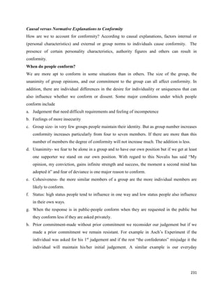 231
Causal versus Normative Explanations to Conformity
How are we to account for conformity? According to causal explanations, factors internal or
(personal characteristics) and external or group norms to individuals cause conformity. The
presence of certain personality characteristics, authority figures and others can result in
conformity.
When do people conform?
We are more apt to conform in some situations than in others. The size of the group, the
unanimity of group opinions, and our commitment to the group can all affect conformity. In
addition, there are individual differences in the desire for individuality or uniqueness that can
also influence whether we conform or dissent. Some major conditions under which people
conform include
a. Judgement that need difficult requirements and feeling of incompetence
b. Feelings of more insecurity
c. Group size- in very few groups people maintain their identity. But as group number increases
conformity increases particularly from four to seven members. If there are more than this
number of members the degree of conformity will not increase much. The addition is less.
d. Unanimity- we fear to be alone in a group and to have our own position but if we get at least
one supporter we stand on our own position. With regard to this Novalis has said “My
opinion, my conviction, gains infinite strength and success, the moment a second mind has
adopted it” and fear of deviance is one major reason to conform.
e. Cohesiveness- the more similar members of a group are the more individual members are
likely to conform.
f. Status: high status people tend to influence in one way and low status people also influence
in their own ways.
g. When the response is in public-people conform when they are requested in the public but
they conform less if they are asked privately.
h. Prior commitment-made without prior commitment we reconsider our judgement but if we
made a prior commitment we remain resistant. For example in Asch’s Experiment if the
individual was asked for his 1st
judgement and if the rest “the confederates” misjudge it the
individual will maintain his/her initial judgement. A similar example is our everyday
 