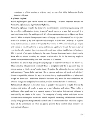 232
experience in which umpires or referees rarely reverse their initial judgements despite
apparent evidences.
Why do we conform?
Social psychologists give certain reasons for conforming. The most important reasons are
Normative Influence and Informational Influence.
Normative Influence-we call it the desire to be liked. Normative conformity is going along with
the crowd to avoid rejection, to stay in people’s good graces, or to gain their approval. It is
motivated by the desire for social approval. We often want others to accept us, like us and threat
us well. When we deviate from group norms we often pay a price in anxiety if not in rejection.
Here is an example of my own experience of colleagues in Bahir Dar University. In a group
many students decided to revolt on low quality food service in 1997. Some students got hungry
and wanted to eat, the cafeteria is open; students are legally free to eat. But due to fear of
rejection by other students they went hungry the whole day without breakfast as well as lunch.
This is a result of normative influence by the group. In some situations where we don’t exactly
know what we should be doing, we compare to what others do; i.e. by observing people in
similar situations and following their lead. This leads as to conform.
Sometimes the price is high enough to compel people to support what they do not believe in.
Thus normative influence most commonly leads to compliance and this is especially true for
people seeking to climb a group’s status ladder. Regarding the relationship between conformity
and acceptance Thomas Fuller said that “Do as most do and men will speak well of thee”.
Human beings dislike rejection. So, we try to behave the way people would like us to behave and
accept our behaviours. Sometimes normative influence may result in mere compliance, or
artificial change and lead people to discomfort, which is more a character of compliance.
Informational influence on the other hand, is guided by the desire to be right. We use the
opinions and actions of people to guide us in our behaviour and action. When reality is
ambiguous other people can be a valuable source of information. Informational influence is
motivated by the desire to be correct. The ambiguity of reality makes individuals to use
information to disambiguate reality and resolve subjective uncertainty. Informational influence
usually brings genuine change of behaviour that helps to internalize the new behaviour adopted.
Some of the experiments on when do people conform have isolated either normative or
informational influence.
 