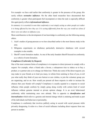 233
For example- we have said earlier that conformity is greater in the presence of the group, this
surely reflects normative influence. On the other hand researches have documented that
conformity is greater when participants feel incompetent or when the task is especially difficult
this again purely reflects informational influence.
In summary it is essential to note that conformity is not simply acting as other people act rather
it is being affected by how they act. It is acting differently from the way you would act alone if
there were not others to influence you.
Most contributories to the development of our knowledge to conformity are the following among
others.
1. Asch’s studies of group pressure as we have described earlier is the most famous study in the
area.
2. Miligrams experiments on obedience particularly destructive obedience with several
examples is also notable.
3. Sheriff’s norm formation studies. As one of the early founders Sheriff focused on conformity
as a vehicle of norm formation.
Compliance (Conformity by Request)
One of the most common forms of compliance is in response to direct pressure to comply with a
request. For example, when a friend asks a favour, a salesperson tries to induce us to buy a
product, or a partner asks us to change our behaviour. Think also some of the direct requests you
may make to your friends as to lend you many, to refrain from smoking in front of you, to tell
you what really they think of your new haircut or new clothes, to join the volunteer group you
are organizing, and so on. How would you present all these requests in order to increase the
chances that your friends will comply? Compliance is usually equated to a response to social
influence when people conform by simply going along overtly with certain kind of social
influence without genuine internal or private opinion change. It is an overt behavioural
conformity while maintaining ones own attitude. This is opposite to identification and
internalisation which refer to a genuine and internal change which is enduring and made as part
of the individuals real behaviour or personality.
Compliance is conformity that involves publicly acting in accord with social pressure while
privately disagreeing. It refers to a form of social influence including direct requests from one
person to another.
 