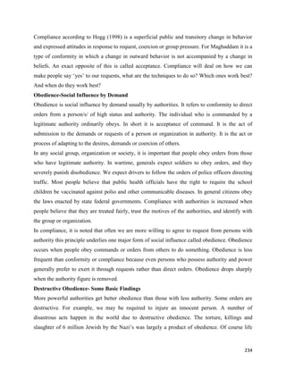 234
Compliance according to Hogg (1998) is a superficial public and transitory change in behavior
and expressed attitudes in response to request, coercion or group pressure. For Maghaddam it is a
type of conformity in which a change in outward behavior is not accompanied by a change in
beliefs. An exact opposite of this is called acceptance. Compliance will deal on how we can
make people say ‘yes’ to our requests, what are the techniques to do so? Which ones work best?
And when do they work best?
Obedience-Social Influence by Demand
Obedience is social influence by demand usually by authorities. It refers to conformity to direct
orders from a person/s/ of high status and authority. The individual who is commanded by a
legitimate authority ordinarily obeys. In short it is acceptance of command. It is the act of
submission to the demands or requests of a person or organization in authority. It is the act or
process of adapting to the desires, demands or coercion of others.
In any social group, organization or society, it is important that people obey orders from those
who have legitimate authority. In wartime, generals expect soldiers to obey orders, and they
severely punish disobedience. We expect drivers to follow the orders of police officers directing
traffic. Most people believe that public health officials have the right to require the school
children be vaccinated against polio and other communicable diseases. In general citizens obey
the laws enacted by state federal governments. Compliance with authorities is increased when
people believe that they are treated fairly, trust the motives of the authorities, and identify with
the group or organization.
In compliance, it is noted that often we are more willing to agree to request from persons with
authority this principle underlies one major form of social influence called obedience. Obedience
occurs when people obey commands or orders from others to do something. Obedience is less
frequent than conformity or compliance because even persons who possess authority and power
generally prefer to exert it through requests rather than direct orders. Obedience drops sharply
when the authority figure is removed.
Destructive Obedience- Some Basic Findings
More powerful authorities get better obedience than those with less authority. Some orders are
destructive. For example, we may be required to injure an innocent person. A number of
disastrous acts happen in the world due to destructive obedience. The torture, killings and
slaughter of 6 million Jewish by the Nazi’s was largely a product of obedience. Of course life
 