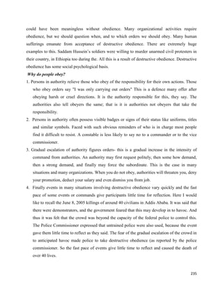 235
could have been meaningless without obedience. Many organizational activities require
obedience, but we should question when, and to which orders we should obey. Many human
sufferings emanate from acceptance of destructive obedience. There are extremely huge
examples to this. Saddam Hussein’s soldiers were willing to murder unarmed civil protesters in
their country, in Ethiopia too during the. All this is a result of destructive obedience. Destructive
obedience has some social psychological basis.
Why do people obey?
1. Persons in authority relieve those who obey of the responsibility for their own actions. Those
who obey orders say "I was only carrying out orders" This is a defence many offer after
obeying harsh or cruel directions. It is the authority responsible for this, they say. The
authorities also tell obeyers the same; that is it is authorities not obeyers that take the
responsibility.
2. Persons in authority often possess visible badges or signs of their status like uniforms, titles
and similar symbols. Faced with such obvious reminders of who is in charge most people
find it difficult to resist. A constable is less likely to say no to a commander or to the vice
commissioner.
3. Gradual escalation of authority figures orders- this is a gradual increase in the intensity of
command from authorities. An authority may first request politely, then some how demand,
then a strong demand, and finally may force the subordinate. This is the case in many
situations and many organizations. When you do not obey, authorities will threaten you, deny
your promotion, deduct your salary and even dismiss you from job.
4. Finally events in many situations involving destructive obedience vary quickly and the fast
pace of some events or commands give participants little time for reflection. Here I would
like to recall the June 8, 2005 killings of around 40 civilians in Addis Ababa. It was said that
there were demonstrators, and the government feared that this may develop in to havoc. And
thus it was felt that the crowd was beyond the capacity of the federal police to control this.
The Police Commissioner expressed that untrained police were also used, because the event
gave them little time to reflect as they said. The fear of the gradual escalation of the crowd in
to anticipated havoc made police to take destructive obedience (as reported by the police
commissioner. So the fast pace of events give little time to reflect and caused the death of
over 40 lives.
 