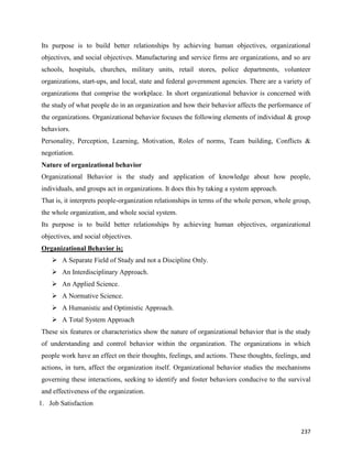 237
Its purpose is to build better relationships by achieving human objectives, organizational
objectives, and social objectives. Manufacturing and service firms are organizations, and so are
schools, hospitals, churches, military units, retail stores, police departments, volunteer
organizations, start-ups, and local, state and federal government agencies. There are a variety of
organizations that comprise the workplace. In short organizational behavior is concerned with
the study of what people do in an organization and how their behavior affects the performance of
the organizations. Organizational behavior focuses the following elements of individual & group
behaviors.
Personality, Perception, Learning, Motivation, Roles of norms, Team building, Conflicts &
negotiation.
Nature of organizational behavior
Organizational Behavior is the study and application of knowledge about how people,
individuals, and groups act in organizations. It does this by taking a system approach.
That is, it interprets people-organization relationships in terms of the whole person, whole group,
the whole organization, and whole social system.
Its purpose is to build better relationships by achieving human objectives, organizational
objectives, and social objectives.
Organizational Behavior is;
 A Separate Field of Study and not a Discipline Only.
 An Interdisciplinary Approach.
 An Applied Science.
 A Normative Science.
 A Humanistic and Optimistic Approach.
 A Total System Approach
These six features or characteristics show the nature of organizational behavior that is the study
of understanding and control behavior within the organization. The organizations in which
people work have an effect on their thoughts, feelings, and actions. These thoughts, feelings, and
actions, in turn, affect the organization itself. Organizational behavior studies the mechanisms
governing these interactions, seeking to identify and foster behaviors conducive to the survival
and effectiveness of the organization.
1. Job Satisfaction
 