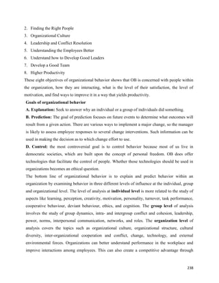 238
2. Finding the Right People
3. Organizational Culture
4. Leadership and Conflict Resolution
5. Understanding the Employees Better
6. Understand how to Develop Good Leaders
7. Develop a Good Team
8. Higher Productivity
These eight objectives of organizational behavior shows that OB is concerned with people within
the organization, how they are interacting, what is the level of their satisfaction, the level of
motivation, and find ways to improve it in a way that yields productivity.
Goals of organizational behavior
A. Explanation: Seek to answer why an individual or a group of individuals did something.
B. Prediction: The goal of prediction focuses on future events to determine what outcomes will
result from a given action. There are various ways to implement a major change, so the manager
is likely to assess employee responses to several change interventions. Such information can be
used in making the decision as to which change effort to use.
D. Control: the most controversial goal is to control behavior because most of us live in
democratic societies, which are built upon the concept of personal freedom. OB does offer
technologies that facilitate the control of people. Whether those technologies should be used in
organizations becomes an ethical question.
The bottom line of organizational behavior is to explain and predict behavior within an
organization by examining behavior in three different levels of influence at the individual, group
and organizational level. The level of analysis at individual level is more related to the study of
aspects like learning, perception, creativity, motivation, personality, turnover, task performance,
cooperative behaviour, deviant behaviour, ethics, and cognition. The group level of analysis
involves the study of group dynamics, intra- and intergroup conflict and cohesion, leadership,
power, norms, interpersonal communication, networks, and roles. The organization level of
analysis covers the topics such as organizational culture, organizational structure, cultural
diversity, inter-organizational cooperation and conflict, change, technology, and external
environmental forces. Organizations can better understand performance in the workplace and
improve interactions among employees. This can also create a competitive advantage through
 