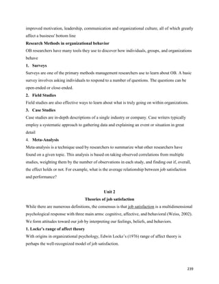 239
improved motivation, leadership, communication and organizational culture, all of which greatly
affect a business' bottom line
Research Methods in organizational behavior
OB researchers have many tools they use to discover how individuals, groups, and organizations
behave
1. Surveys
Surveys are one of the primary methods management researchers use to learn about OB. A basic
survey involves asking individuals to respond to a number of questions. The questions can be
open-ended or close-ended.
2. Field Studies
Field studies are also effective ways to learn about what is truly going on within organizations.
3. Case Studies
Case studies are in-depth descriptions of a single industry or company. Case writers typically
employ a systematic approach to gathering data and explaining an event or situation in great
detail
4. Meta-Analysis
Meta-analysis is a technique used by researchers to summarize what other researchers have
found on a given topic. This analysis is based on taking observed correlations from multiple
studies, weighting them by the number of observations in each study, and finding out if, overall,
the effect holds or not. For example, what is the average relationship between job satisfaction
and performance?
Unit 2
Theories of job satisfaction
While there are numerous definitions, the consensus is that job satisfaction is a multidimensional
psychological response with three main arms: cognitive, affective, and behavioral (Weiss, 2002).
We form attitudes toward our job by interpreting our feelings, beliefs, and behaviors.
1. Locke’s range of affect theory
With origins in organizational psychology, Edwin Locke’s (1976) range of affect theory is
perhaps the well-recognized model of job satisfaction.
 