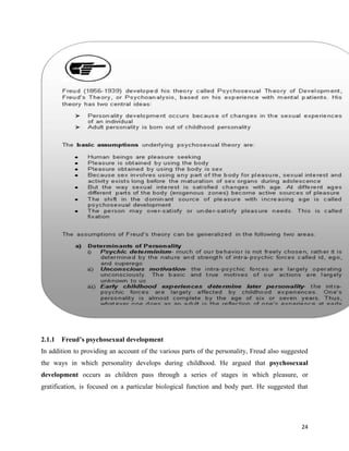 24
2.1.1 Freud’s psychosexual development
In addition to providing an account of the various parts of the personality, Freud also suggested
the ways in which personality develops during childhood. He argued that psychosexual
development occurs as children pass through a series of stages in which pleasure, or
gratification, is focused on a particular biological function and body part. He suggested that
 