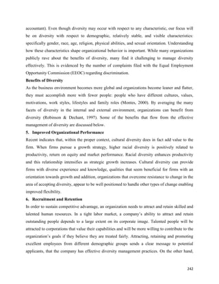 242
accountant). Even though diversity may occur with respect to any characteristic, our focus will
be on diversity with respect to demographic, relatively stable, and visible characteristics:
specifically gender, race, age, religion, physical abilities, and sexual orientation. Understanding
how these characteristics shape organizational behavior is important. While many organizations
publicly rave about the benefits of diversity, many find it challenging to manage diversity
effectively. This is evidenced by the number of complaints filed with the Equal Employment
Opportunity Commission (EEOC) regarding discrimination.
Benefits of Diversity
As the business environment becomes more global and organizations become leaner and flatter,
they must accomplish more with fewer people: people who have different cultures, values,
motivations, work styles, lifestyles and family roles (Montes, 2000). By averaging the many
facets of diversity in the internal and external environment, organizations can benefit from
diversity (Robinson & Dechant, 1997). Some of the benefits that flow from the effective
management of diversity are discussed below.
5. Improved Organizational Performance
Recent indicates that, within the proper context, cultural diversity does in fact add value to the
firm. When firms pursue a growth strategy, higher racial diversity is positively related to
productivity, return on equity and market performance. Racial diversity enhances productivity
and this relationship intensifies as strategic growth increases. Cultural diversity can provide
firms with diverse experience and knowledge, qualities that seem beneficial for firms with an
orientation towards growth and addition, organizations that overcome resistance to change in the
area of accepting diversity, appear to be well positioned to handle other types of change enabling
improved flexibility.
6. Recruitment and Retention
In order to sustain competitive advantage, an organization needs to attract and retain skilled and
talented human resources. In a tight labor market, a company’s ability to attract and retain
outstanding people depends to a large extent on its corporate image. Talented people will be
attracted to corporations that value their capabilities and will be more willing to contribute to the
organization’s goals if they believe they are treated fairly. Attracting, retaining and promoting
excellent employees from different demographic groups sends a clear message to potential
applicants, that the company has effective diversity management practices. On the other hand,
 
