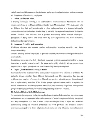 243
racially motivated job treatment discrimination and promotion discrimination against minorities
are factors that affect minority employees.
7. Lower Absenteeism Rates
If diversity is managed correctly, it can lead to reduced absenteeism rates. Absenteeism rates for
women were found to be 58 percent higher than for men (Meisenheimer, 1990). Individuals who
are different from their work units in racial or ethnic background tend to be less psychologically
committed to their organizations, less inclined to stay with the organization and more likely to be
absent. Research also indicates that a positive relationship exists between employees’
perceptions of being valued and cared about by their organizations and their attendance,
dedication and job performance.
8. Increasing Creativity and Innovation
Workforce diversity can enhance market understanding, stimulate creativity and foster
innovative thinking.
Cultural diversity enables employees to provide different perspectives for the performance of
creative tasks.
In addition, employees who feel valued and supported by their organization tend to be more
innovative in another research study, the ideas produced by ethnically diverse groups were
judged to be of higher quality than the ideas produced by homogeneous groups
9. Higher Quality Problem-Solving in Teams
Research shows that more innovative teams produce more innovative solutions to problems. As
culturally diverse members have different backgrounds and life experiences, they can see
problems from a variety of perspectives. Multiple perspectives stimulate greater discussion and
lead to higher quality solutions. While diverse groups experience more conflict in agreeing on
what is important and in working together at the outset, they ultimately outperform homogeneous
groups in identifying problem perspectives and generating alternative solutions.
10. Building Effective Global Relationships
As companies become more global, the need to integrate cultural diversity into marketing, sales
and customer services strategies is becoming essential. Cultural competence is being recognized
as a key management skill. For example, American managers have to adjust to a world of
extraordinary variety in consumer preferences and work practices. The increased cultural
awareness developed by a firm’s adaptation to diversity can help it become more effective in
 
