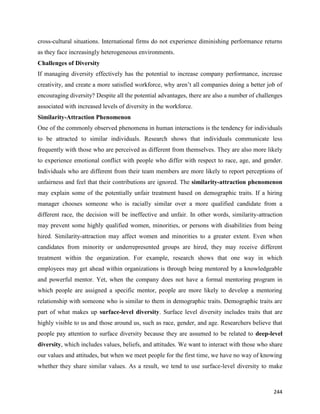 244
cross-cultural situations. International firms do not experience diminishing performance returns
as they face increasingly heterogeneous environments.
Challenges of Diversity
If managing diversity effectively has the potential to increase company performance, increase
creativity, and create a more satisfied workforce, why aren’t all companies doing a better job of
encouraging diversity? Despite all the potential advantages, there are also a number of challenges
associated with increased levels of diversity in the workforce.
Similarity-Attraction Phenomenon
One of the commonly observed phenomena in human interactions is the tendency for individuals
to be attracted to similar individuals. Research shows that individuals communicate less
frequently with those who are perceived as different from themselves. They are also more likely
to experience emotional conflict with people who differ with respect to race, age, and gender.
Individuals who are different from their team members are more likely to report perceptions of
unfairness and feel that their contributions are ignored. The similarity-attraction phenomenon
may explain some of the potentially unfair treatment based on demographic traits. If a hiring
manager chooses someone who is racially similar over a more qualified candidate from a
different race, the decision will be ineffective and unfair. In other words, similarity-attraction
may prevent some highly qualified women, minorities, or persons with disabilities from being
hired. Similarity-attraction may affect women and minorities to a greater extent. Even when
candidates from minority or underrepresented groups are hired, they may receive different
treatment within the organization. For example, research shows that one way in which
employees may get ahead within organizations is through being mentored by a knowledgeable
and powerful mentor. Yet, when the company does not have a formal mentoring program in
which people are assigned a specific mentor, people are more likely to develop a mentoring
relationship with someone who is similar to them in demographic traits. Demographic traits are
part of what makes up surface-level diversity. Surface level diversity includes traits that are
highly visible to us and those around us, such as race, gender, and age. Researchers believe that
people pay attention to surface diversity because they are assumed to be related to deep-level
diversity, which includes values, beliefs, and attitudes. We want to interact with those who share
our values and attitudes, but when we meet people for the first time, we have no way of knowing
whether they share similar values. As a result, we tend to use surface-level diversity to make
 