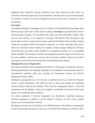 245
judgments about deep-level diversity. Research shows that surface-level traits affect our
interactions with other people early in our acquaintance with them, but as we get to know people,
the influence of surface level traits is replaced by deep-level traits such as similarity in values
and attitudes.
Stereotypes
An important challenge of managing a diverse workforce is the possibility that stereotypes about
different groups could lead to unfair decision making. Stereotypes are generalizations about a
particular group of people. The assumption that women are more relationship oriented, while
men are more assertive, is an example of a stereotype. The problem with stereotypes is that
people often use them to make decisions about a particular individual without actually verifying
whether the assumption holds for the person in question. As a result, stereotypes often lead to
unfair and inaccurate decision making. For example, a hiring manager holding the stereotype
mentioned above may prefer a male candidate for a management position over a well-qualified
female candidate. The assumption would be that management positions require assertiveness and
the male candidate would be more assertive than the female candidate. Being aware of these
stereotypes is the first step to preventing them from affecting decision making.
Managing Diversity in Organizations
Over the past decade diversity management has become a critical aspect of operating a business.
Increasing globalization, the changing composition of the population and increasing reliance on
non-traditional workforce talent have provided the fundamental stimulus for diversity
management (Montes, 2000).
Although top management may view diversity as important, the focus on short term financial
results to satisfy shareholders, often shifts the focus to other more tangible and compelling
business priorities (Robinson & Dechant, 1997). Diversity management requires a long term
commitment and the payback is often not as tangible or predictable as that derived from sales
targets or even health and safety initiatives.
Yet, unless proponents of diversity management can demonstrate compelling arguments,
diversity management is unlikely to get the attention it deserves. In other words, a proper
business case for diversity has to be built.
Developing a business case for diversity is more difficult because of the failure to systematically
measure and document the impact of diversity on the bottom line (Robinson & Dechant, 1997).
 