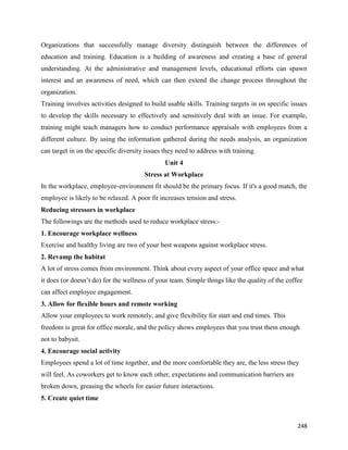 248
Organizations that successfully manage diversity distinguish between the differences of
education and training. Education is a building of awareness and creating a base of general
understanding. At the administrative and management levels, educational efforts can spawn
interest and an awareness of need, which can then extend the change process throughout the
organization.
Training involves activities designed to build usable skills. Training targets in on specific issues
to develop the skills necessary to effectively and sensitively deal with an issue. For example,
training might teach managers how to conduct performance appraisals with employees from a
different culture. By using the information gathered during the needs analysis, an organization
can target in on the specific diversity issues they need to address with training.
Unit 4
Stress at Workplace
In the workplace, employee-environment fit should be the primary focus. If it's a good match, the
employee is likely to be relaxed. A poor fit increases tension and stress.
Reducing stressors in workplace
The followings are the methods used to reduce workplace stress:-
1. Encourage workplace wellness
Exercise and healthy living are two of your best weapons against workplace stress.
2. Revamp the habitat
A lot of stress comes from environment. Think about every aspect of your office space and what
it does (or doesn’t do) for the wellness of your team. Simple things like the quality of the coffee
can affect employee engagement.
3. Allow for flexible hours and remote working
Allow your employees to work remotely, and give flexibility for start and end times. This
freedom is great for office morale, and the policy shows employees that you trust them enough
not to babysit.
4. Encourage social activity
Employees spend a lot of time together, and the more comfortable they are, the less stress they
will feel. As coworkers get to know each other, expectations and communication barriers are
broken down, greasing the wheels for easier future interactions.
5. Create quiet time
 