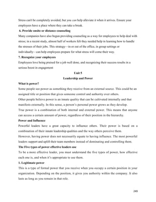 249
Stress can't be completely avoided, but you can help alleviate it when it arrives. Ensure your
employees have a place where they can take a break.
6. Provide onsite or distance counseling
Many companies have also begun providing counseling as a way for employees to help deal with
stress; in a recent study, almost half of workers felt they needed help in learning how to handle
the stresses of their jobs. This strategy—in or out of the office, in group settings or
individually—can help employees prepare for what stress will come their way.
7. Recognize your employees
Employees love being praised for a job well done, and recognizing their success results in a
serious boost in engagement
Unit 5
Leadership and Power
What is power?
Some people see power as something they receive from an external source. This could be an
assigned title or position that gives someone control and authority over others.
Other people believe power is an innate quality that can be cultivated internally and that
manifests externally. In this sense, a person’s personal power grows as they develop.
True power is a combination of both internal and external power. This means that anyone
can access a certain amount of power, regardless of their position in the hierarchy.
Power and Influence
Powerful leaders have a great capacity to influence others. Their power is based on a
combination of their innate leadership qualities and the way others perceive them.
However, having power does not necessarily equate to having influence. The most powerful
leaders support and uplift their team members instead of dominating and controlling them.
The Five types of power effective leaders use
To be a more effective leader, you must understand the five types of power, how effective
each one is, and when it’s appropriate to use them.
1. Legitimate power
This is a type of formal power that you receive when you occupy a certain position in your
organization. Depending on the position, it gives you authority within the company. It also
lasts as long as you remain in that role.
 