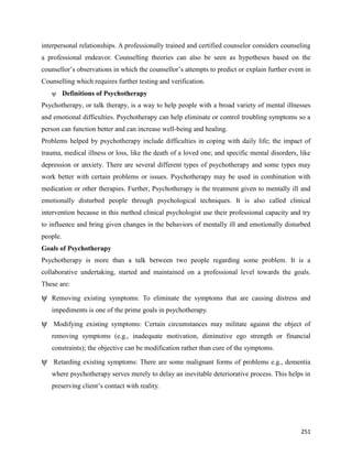 251
interpersonal relationships. A professionally trained and certified counselor considers counseling
a professional endeavor. Counselling theories can also be seen as hypotheses based on the
counsellor’s observations in which the counsellor’s attempts to predict or explain further event in
Counselling which requires further testing and verification.
ψ Definitions of Psychotherapy
Psychotherapy, or talk therapy, is a way to help people with a broad variety of mental illnesses
and emotional difficulties. Psychotherapy can help eliminate or control troubling symptoms so a
person can function better and can increase well-being and healing.
Problems helped by psychotherapy include difficulties in coping with daily life; the impact of
trauma, medical illness or loss, like the death of a loved one; and specific mental disorders, like
depression or anxiety. There are several different types of psychotherapy and some types may
work better with certain problems or issues. Psychotherapy may be used in combination with
medication or other therapies. Further, Psychotherapy is the treatment given to mentally ill and
emotionally disturbed people through psychological techniques. It is also called clinical
intervention because in this method clinical psychologist use their professional capacity and try
to influence and bring given changes in the behaviors of mentally ill and emotionally disturbed
people.
Goals of Psychotherapy
Psychotherapy is more than a talk between two people regarding some problem. It is a
collaborative undertaking, started and maintained on a professional level towards the goals.
These are:
ψ Removing existing symptoms: To eliminate the symptoms that are causing distress and
impediments is one of the prime goals in psychotherapy.
ψ Modifying existing symptoms: Certain circumstances may militate against the object of
removing symptoms (e.g., inadequate motivation, diminutive ego strength or financial
constraints); the objective can be modification rather than cure of the symptoms.
ψ Retarding existing symptoms: There are some malignant forms of problems e.g., dementia
where psychotherapy serves merely to delay an inevitable deteriorative process. This helps in
preserving client’s contact with reality.
 