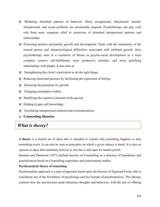 252
ψ Mediating disturbed patterns of behavior: Many occupational, educational, marital,
interpersonal, and social problems are emotionally inspired. Psychotherapy can play vital
role from mere symptom relief to correction of disturbed interpersonal patterns and
relationships.
ψ Promoting positive personality growth and development: Deals with the immaturity of the
normal person and characterological difficulties associated with inhibited growth. Here
psychotherapy aims at a resolution of blocks in psycho-social development to a more
complete creative self-fulfillment, more productive attitudes, and more gratifying
relationships with people. It also aims at
ψ Strengthening the client’s motivation to do the right things.
ψ Reducing emotional pressure by facilitating the expression of feeling.
ψ Releasing the potentials for growth.
ψ Changing maladaptive habits.
ψ Modifying the cognitive structure of the person.
ψ Helping to gain self-knowledge.
ψ Facilitating interpersonal relations and communications.
ψ Counseling theories
A theory is a formal set of ideas that is intended to explain why something happens or why
something exists. It can also be seen as principles on which a given subject is based. It is also an
opinion or ideas that somebody believes is true but is still open for further proofs.
Bammer and Shostrom (1977) defined theories of Counselling as a structure of hypotheses and
generalization based on Counselling experience and experimental studies.
Psychoanalytic theory of counseling
Psychoanalytic approach is a type of approach based upon the theories of Sigmund Freud, who is
considered one of the forefathers of psychology and the founder of psychoanalysis. This therapy
explores how the unconscious mind influences thoughts and behaviors, with the aim of offering
What is theory?
 