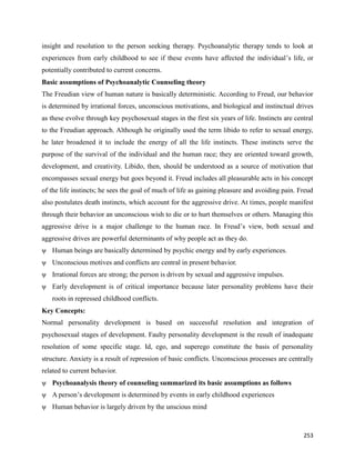 253
insight and resolution to the person seeking therapy. Psychoanalytic therapy tends to look at
experiences from early childhood to see if these events have affected the individual’s life, or
potentially contributed to current concerns.
Basic assumptions of Psychoanalytic Counseling theory
The Freudian view of human nature is basically deterministic. According to Freud, our behavior
is determined by irrational forces, unconscious motivations, and biological and instinctual drives
as these evolve through key psychosexual stages in the first six years of life. Instincts are central
to the Freudian approach. Although he originally used the term libido to refer to sexual energy,
he later broadened it to include the energy of all the life instincts. These instincts serve the
purpose of the survival of the individual and the human race; they are oriented toward growth,
development, and creativity. Libido, then, should be understood as a source of motivation that
encompasses sexual energy but goes beyond it. Freud includes all pleasurable acts in his concept
of the life instincts; he sees the goal of much of life as gaining pleasure and avoiding pain. Freud
also postulates death instincts, which account for the aggressive drive. At times, people manifest
through their behavior an unconscious wish to die or to hurt themselves or others. Managing this
aggressive drive is a major challenge to the human race. In Freud’s view, both sexual and
aggressive drives are powerful determinants of why people act as they do.
ψ Human beings are basically determined by psychic energy and by early experiences.
ψ Unconscious motives and conflicts are central in present behavior.
ψ Irrational forces are strong; the person is driven by sexual and aggressive impulses.
ψ Early development is of critical importance because later personality problems have their
roots in repressed childhood conflicts.
Key Concepts:
Normal personality development is based on successful resolution and integration of
psychosexual stages of development. Faulty personality development is the result of inadequate
resolution of some specific stage. Id, ego, and superego constitute the basis of personality
structure. Anxiety is a result of repression of basic conflicts. Unconscious processes are centrally
related to current behavior.
ψ Psychoanalysis theory of counseling summarized its basic assumptions as follows
ψ A person’s development is determined by events in early childhood experiences
ψ Human behavior is largely driven by the unscious mind
 