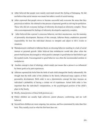 255
ψ Adler believed that people were mainly motivated toward this feeling of belonging. He did
not believe that social interest was innate but rather a result of social training.
ψ Adler expressed that people strove to become successful and overcome the areas that they
perceived as inferior. He referred to this process of personal growth as striving for perfection.
Those who did not overcome feelings of inferiority developed an inferiority complex. Those
who overcompensated for feelings of inferiority developed a superiority complex.
ψ Adler believed that a person’s conscious behavior, not their unconscious, was the mainstay
of personality development. Because of this concept, Adlerian theory emphasizes personal
responsibility for how the individual chooses to interpret and adjust to life’s events or
situations.
ψ Maladjustment is defined in Adlerian theory as choosing behavior resulting in a lack of social
interest or personal growth. Adler believed that misbehavior would take place when the
person had become discouraged or when positive attempts at good behavior had failed to get
the needed results. Encouragement to good behavior was often the recommended antidote to
misbehavior.
ψ Another concept is that of teleology, which simply put means that a person is as influenced
by future goals as by past experiences.
ψ Adlerian espoused the belief that the birth of each child changed the family substantially. He
thought that the birth order of the children in the family influenced many aspects of their
personality development. Birth order is not a deterministic concept but does increase an
individual’s probability of having a certain set of experiences. Actual birth order is less
important than the individual’s interpretation, or the psychological position of the child’s
place in the family.
ψ Briefly, characteristics of these birth positions are -
ψ Oldest children are usually high achievers, parent pleasers, conforming, and are well
behaved.
ψ Second born children are more outgoing, less anxious, and less constrained by rules than first
born. They usually excel as what the first born does not.
 