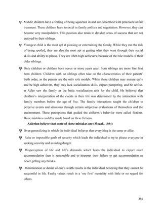 256
ψ Middle children have a feeling of being squeezed in and are concerned with perceived unfair
treatment. These children learn to excel in family politics and negotiation. However, they can
become very manipulative. This position also tends to develop areas of success that are not
enjoyed by their siblings.
ψ Youngest child is the most apt at pleasing or entertaining the family. While they run the risk
of being spoiled, they are also the most apt at getting what they want through their social
skills and ability to please. They are often high achievers, because of the role models of their
older siblings.
ψ Only children or children born seven or more years apart from siblings are more like first
born children. Children with no siblings often take on the characteristics of their parents’
birth order, as the parents are the only role models. While these children may mature early
and be high achievers, they may lack socialization skills, expect pampering, and be selfish.
 Adler saw the family as the basic socialization unit for the child. He believed that
children’s interpretation of the events in their life was determined by the interaction with
family members before the age of five. The family interactions taught the children to
perceive events and situations through certain subjective evaluations of themselves and the
environment. These perceptions that guided the children’s behavior were called fictions.
Basic mistakes could be made based on these fictions.
Adlerian believe that some of those mistakes are (Mozak, 1984)
ψ Over-generalizing in which the individual believes that everything is the same or alike.
ψ False or impossible goals of security which leads the individual to try to please everyone in
seeking security and avoiding danger.
ψ Misperception of life and life’s demands which leads the individual to expect more
accommodation than is reasonable and to interpret their failure to get accommodation as
never getting any breaks.
ψ Minimization or denial of one’s worth results in the individual believing that they cannot be
successful in life. Faulty values result in a ‘me first’ mentality with little or no regard for
others.
 