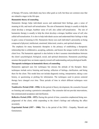 258
of therapy. Of course, individuals may have other goals as well, but these are common ones that
are related to stages in the life span.
Humanistic theory of counseling
Humanistic therapy helps individuals access and understand their feelings, gain a sense of
meaning in life, and reach self-actualization. The aim of humanistic therapy is usually to help the
client develop a stronger, healthier sense of self, also called self-actualization. The aim of
humanistic therapy is usually to help the client develop a stronger, healthier sense of self, also
called self-actualization. It is also to help individuals access and understand their feelings to help
to gain a sense of meaning in life. Humanistic theory sees each individual’s personality as being
composed of physical, intellectual, emotional, behavioral, creative, and spiritual elements.
The emphasis for many humanistic therapists is the primacy of establishing a therapeutic
relationship that is collaborative, accepting, authentic, and honors the unique world in which the
client lives. The humanistic approach is also holistic in that it assumes interrelatedness between
the client’s psychological, biological, social, and spiritual dimensions. Humanistic psychology
assumes that people have an innate capacity toward self-understanding and psychological health.
Therapeutic techniques in humanistic theory of counseling
Humanistic approach uses few techniques but stresses the attitude of the therapist. Basic
techniques include active listening and hearing, reflection of feelings, clarification, and being
there for the client. This model does not include diagnostic testing, interpretation, taking a case
history, or questioning or probing for information. The techniques used in person centered
therapy have changed over time. Three periods of time in which different techniques were
stressed.
Nondirective Period (1940 - 1950): In this period of theory development, the counselor focused
on listening and creating a permissive atmosphere. The counselor did not provide interventions,
but communicated acceptance and clarification.
Reflective Period (1950 - 1957): During this period of time, counselors emphasized being non-
judgmental of the client, while responding to the client’s feelings and reflecting the affect
accurately.
Experiential Period (1957 - 1980): This is the period of the EWG - Empathy, Warmth and
Genuineness.
 