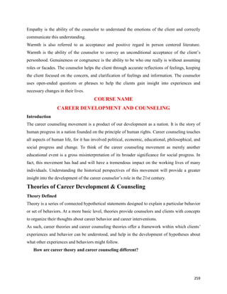 259
Empathy is the ability of the counselor to understand the emotions of the client and correctly
communicate this understanding.
Warmth is also referred to as acceptance and positive regard in person centered literature.
Warmth is the ability of the counselor to convey an unconditional acceptance of the client’s
personhood. Genuineness or congruence is the ability to be who one really is without assuming
roles or facades. The counselor helps the client through accurate reflections of feelings, keeping
the client focused on the concern, and clarification of feelings and information. The counselor
uses open-ended questions or phrases to help the clients gain insight into experiences and
necessary changes in their lives.
COURSE NAME
CAREER DEVELOPMENT AND COUNSELING
Introduction
The career counseling movement is a product of our development as a nation. It is the story of
human progress in a nation founded on the principle of human rights. Career counseling touches
all aspects of human life, for it has involved political, economic, educational, philosophical, and
social progress and change. To think of the career counseling movement as merely another
educational event is a gross misinterpretation of its broader significance for social progress. In
fact, this movement has had and will have a tremendous impact on the working lives of many
individuals. Understanding the historical perspectives of this movement will provide a greater
insight into the development of the career counselor’s role in the 21st century.
Theories of Career Development & Counseling
Theory Defined
Theory is a series of connected hypothetical statements designed to explain a particular behavior
or set of behaviors. At a more basic level, theories provide counselors and clients with concepts
to organize their thoughts about career behavior and career interventions.
As such, career theories and career counseling theories offer a framework within which clients’
experiences and behavior can be understood, and help in the development of hypotheses about
what other experiences and behaviors might follow.
How are career theory and career counseling different?
 