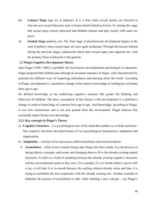 26
iv) Latency Stage (age six to puberty). It is a time when sexual desires are directed to
relevant non sexual behaviors such as home/school related activities. It’s during this stage
that sexual urges remain repressed and children interact and play mostly with same sex
peers.
v) Genital Stage (puberty on). The final stage of psychosexual development begins at the
start of puberty when sexual urges are once again awakened. Through the lessons learned
during the previous stages, adolescents direct their sexual urges onto opposite sex, with
the primary focus of pleasure is the genitals.
2.2 Piaget Cognitive Development Theory
Jean Piaget (1896–1980) is probably the best-known developmental psychologist in education.
Piaget proposed that children pass through an invariant sequence of stages, each characterized by
qualitatively different ways of organizing information and learning about the world. According
to Piaget, development is a qualitative change in the mind or knowledge or intelligence of people
from age to age.
He defined knowledge as the underlying cognitive structure that guides the thinking and
behaviour of children. The basic assumption of this theory is that development is a qualitative
change in mind or knowledge of a person from age to age. And knowledge, according to Piaget,
is our own construction and is not just poured from the environment. Piaget believes that
everybody makes his/her own knowledge.
2.2.1 Key concepts in Piaget’s Theory
a) Cognitive Structure – is a psychological unit of the mind that enables us to think and know.
Our cognitive structures develop because of two psychological mechanisms- adaptation and
organization.
b) Adaptation – consists of two processes called assimilation and accommodation
 Assimilation – refers to how human beings take things into their minds. It is the process of
taking objects, concepts, and events and changing them to fit to the already existing mental
structures. It refers to a kind of matching between the already existing cognitive structures
and the environmental needs as they arise. For example, if a six month infant is given with
a toy, it will take it to its mouth because the sucking schema already exists and thus it is
trying to assimilate the new experience with the already existing one. Another example to
elaborate the process of assimilation is that, while learning a new concept – say Piaget’s
 