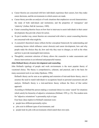 260
ψ Career theories are concerned with how individuals experience their careers, how they make
career decisions, and the environments in which careers are made.
ψ Career theory provides an analysis of work situations that emphasizes several characteristics:
the study of both individuals and institutions; and the properties of ‘emergence’ and
‘relativity’ (Arthur, Hall & Lawrence, 1989).
ψ Career counseling theories focus on how best to intervene to assist individuals in their career
development; they provide a basis for action.
ψ To put it another way, career theories are concerned with what is; career counseling theories
are concerned with what might be.
ψ A counselor's theoretical stance reflects his/her conceptual framework for understanding and
examining factors which influence career choice(s) and career development, how and why
people make the choices they do, how and why they react to changes, as well as the when
and how to provide meaningful interventions.
ψ Thoughtful, consistent selection of theory allows the counselor to make assessments and
choose interventions in an informed and purposeful manner.
John Holland theory of career development and counseling
John Holland's typology of people and work environments is the most popular theory of
vocational choice. The theory is comprehensive, coherent, and practical, and is the basis for
many assessment tools in use today (Spokane, 1996).
Holland's theory can be seen as an updating and extension of trait-and-factor theory, since it
assumes the need to match individuals to occupations based on personal assessment and job
analysis. Holland's theory is a trait-and-factor theory without the flaws of that earlier
approach.
According to Holland the person making a vocational choice in a sense ‘search’ for situations
which satisfy his hierarchy of adjustive orientations (Holland, 1959, p. 35). The modem term
for "adjustive orientations" is personality style or type.
Four basic ideas implicit in Holland's statement were:
ψ people have different personality styles;
ψ jobs exist in different types of environments; and
ψ people look for jobs with environments which match their own style.
 