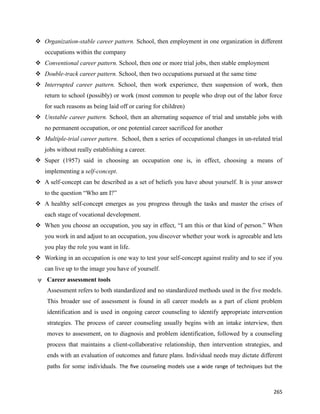 265
 Organization-stable career pattern. School, then employment in one organization in different
occupations within the company
 Conventional career pattern. School, then one or more trial jobs, then stable employment
 Double-track career pattern. School, then two occupations pursued at the same time
 Interrupted career pattern. School, then work experience, then suspension of work, then
return to school (possibly) or work (most common to people who drop out of the labor force
for such reasons as being laid off or caring for children)
 Unstable career pattern. School, then an alternating sequence of trial and unstable jobs with
no permanent occupation, or one potential career sacrificed for another
 Multiple-trial career pattern. School, then a series of occupational changes in un-related trial
jobs without really establishing a career.
 Super (1957) said in choosing an occupation one is, in effect, choosing a means of
implementing a self-concept.
 A self-concept can be described as a set of beliefs you have about yourself. It is your answer
to the question “Who am I?”
 A healthy self-concept emerges as you progress through the tasks and master the crises of
each stage of vocational development.
 When you choose an occupation, you say in effect, “I am this or that kind of person.” When
you work in and adjust to an occupation, you discover whether your work is agreeable and lets
you play the role you want in life.
 Working in an occupation is one way to test your self-concept against reality and to see if you
can live up to the image you have of yourself.
ψ Career assessment tools
Assessment refers to both standardized and no standardized methods used in the five models.
This broader use of assessment is found in all career models as a part of client problem
identification and is used in ongoing career counseling to identify appropriate intervention
strategies. The process of career counseling usually begins with an intake interview, then
moves to assessment, on to diagnosis and problem identification, followed by a counseling
process that maintains a client-collaborative relationship, then intervention strategies, and
ends with an evaluation of outcomes and future plans. Individual needs may dictate different
paths for some individuals. The five counseling models use a wide range of techniques but the
 